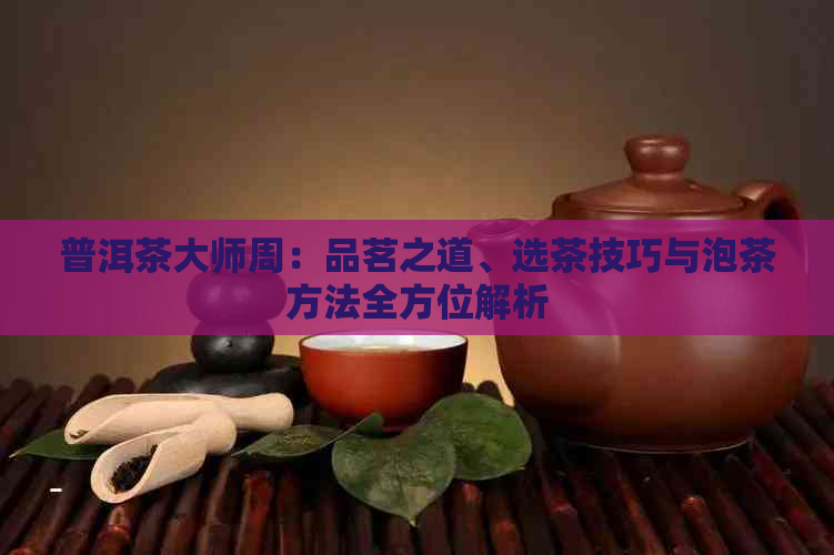 普洱茶大师周：品茗之道、选茶技巧与泡茶方法全方位解析