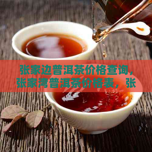 张家边普洱茶价格查询，张家湾普洱茶价格表，张家寨普洱茶价格多少