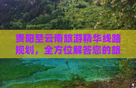 贵阳至云南旅游精华线路规划，全方位解答您的旅行问题与更佳路线选择