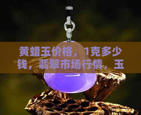 黄蜡玉价格，1克多少钱，翡翠市场行情，玉石鉴定，购买指南