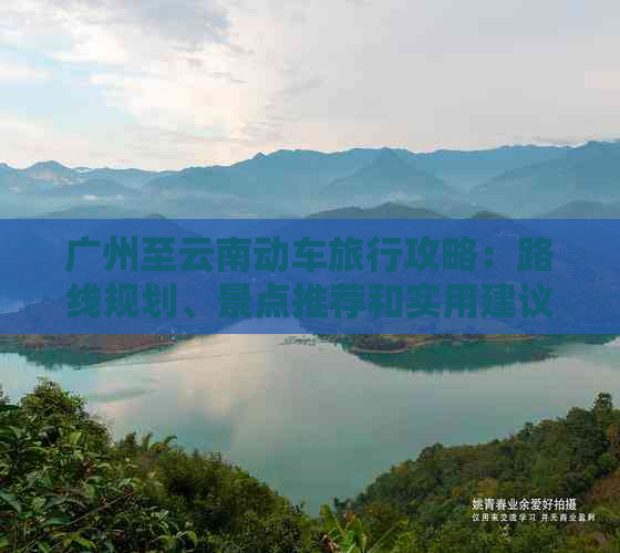 广州至云南动车旅行攻略：路线规划、景点推荐和实用建议