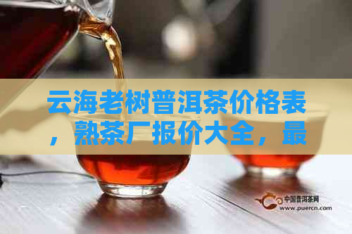 云海老树普洱茶价格表，熟茶厂报价大全，最全云海普洱茶价目表