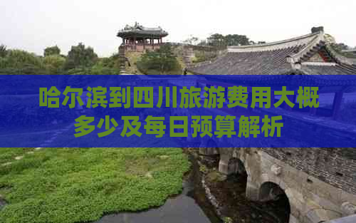 哈尔滨到四川旅游费用大概多少及每日预算解析