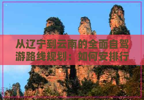 从辽宁到云南的全面自驾游路线规划：如何安排行程、必备事项与沿途景点推荐