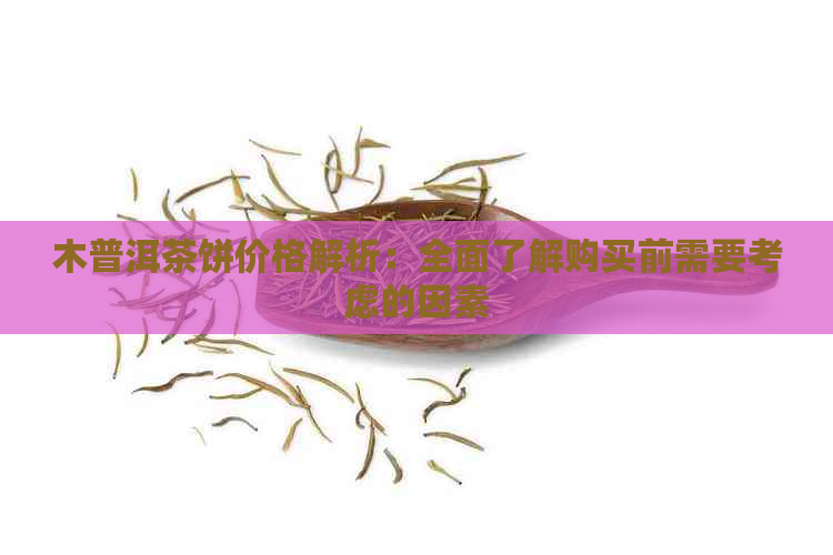 木普洱茶饼价格解析：全面了解购买前需要考虑的因素