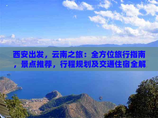 西安出发，云南之旅：全方位旅行指南，景点推荐，行程规划及交通住宿全解析