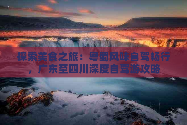 探索美食之旅：粤蜀风味自驾畅行，广东至四川深度自驾游攻略