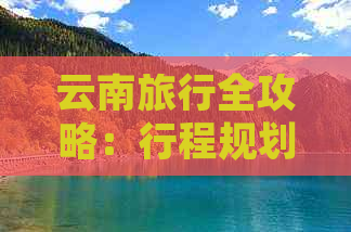 云南旅行全攻略：行程规划、景点推荐、美食体验及住宿建议一应俱全