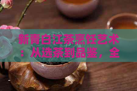 新青白江茶烹饪艺术：从选茶到品鉴，全面指南与技巧分享