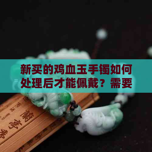 新买的鸡血玉手镯如何处理后才能佩戴？需要等待多久？