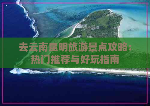 去云南昆明旅游景点攻略：热门推荐与好玩指南