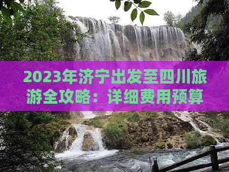 2023年济宁出发至四川旅游全攻略：详细费用预算与行程建议