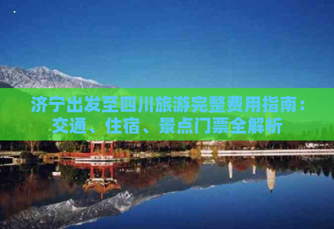 济宁出发至四川旅游完整费用指南：交通、住宿、景点门票全解析