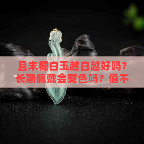 且末糖白玉越白越好吗？长期佩戴会变色吗？值不值钱？为什么发青？