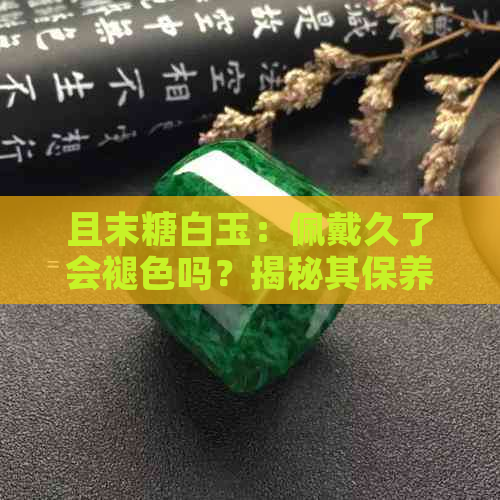 且末糖白玉：佩戴久了会褪色吗？揭秘其保养与收藏小技巧