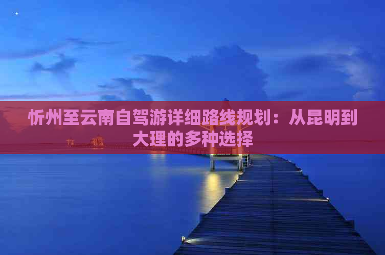 忻州至云南自驾游详细路线规划：从昆明到大理的多种选择