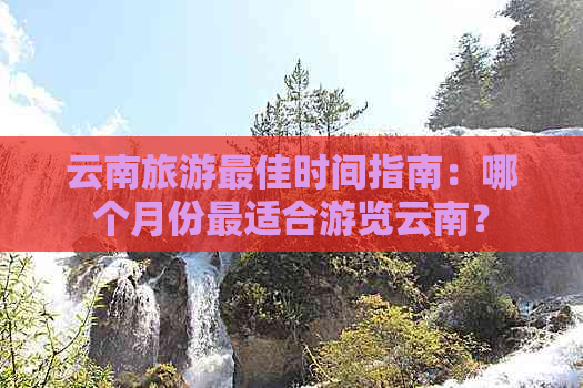 云南旅游更佳时间指南：哪个月份最适合游览云南？