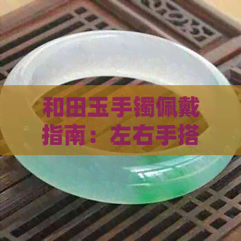 和田玉手镯佩戴指南：左右手搭配与选择技巧，助你找到更佳戴法