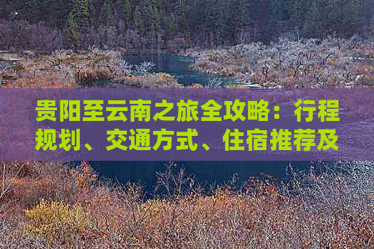 贵阳至云南之旅全攻略：行程规划、交通方式、住宿推荐及旅游景点不容错过