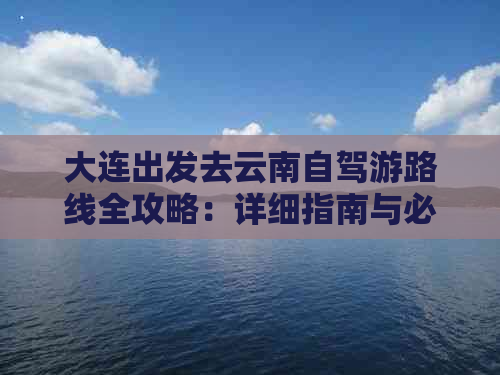 大连出发去云南自驾游路线全攻略：详细指南与必备信息