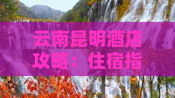 云南昆明酒店攻略：住宿指南、交通路线及游玩建议