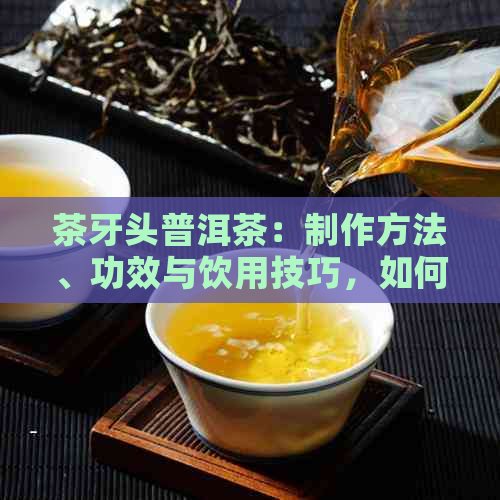 茶牙头普洱茶：制作方法、功效与饮用技巧，如何选择和品鉴？