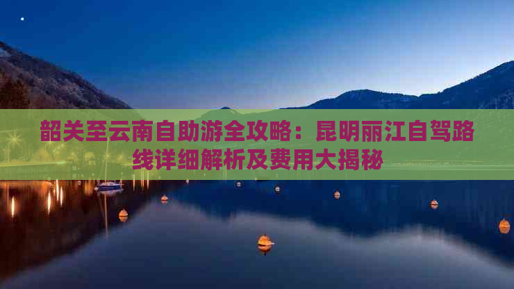 韶关至云南自助游全攻略：昆明丽江自驾路线详细解析及费用大揭秘