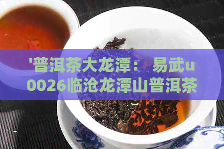 '普洱茶大龙潭： 易武u0026临沧龙潭山普洱茶解析'