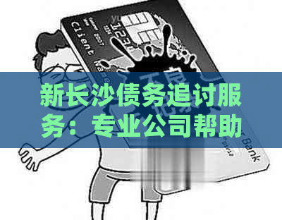 新长沙债务追讨服务：专业公司帮助处理逾期欠款协商问题