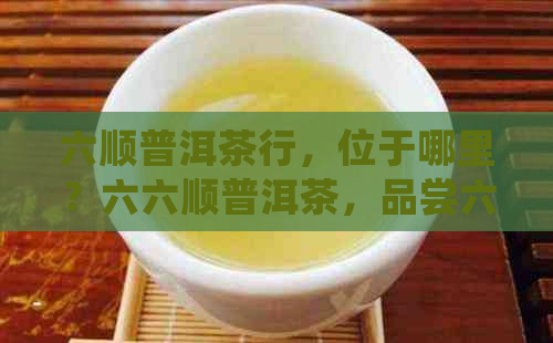 六顺普洱茶行，位于哪里？六六顺普洱茶，品尝六奇茶！