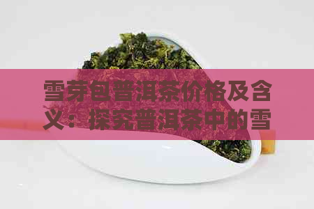 雪芽包普洱茶价格及含义：探究普洱茶中的雪芽与香气