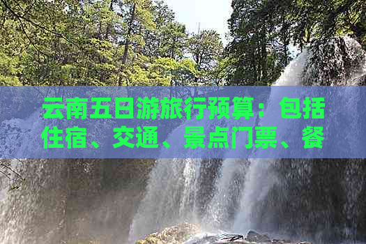 云南五日游旅行预算：包括住宿、交通、景点门票、餐饮和购物费用全面解析