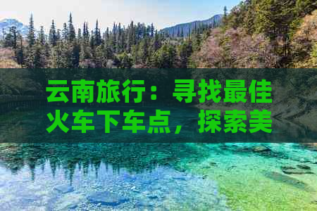 云南旅行：寻找更佳火车下车点，探索美丽之地