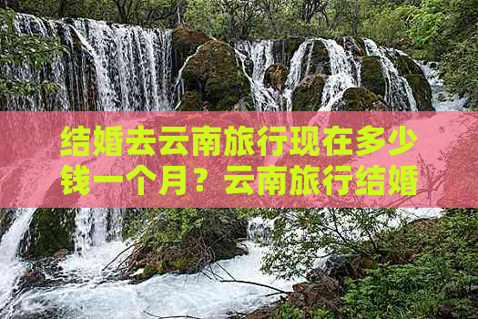 结婚去云南旅行现在多少钱一个月？云南旅行结婚一般花费