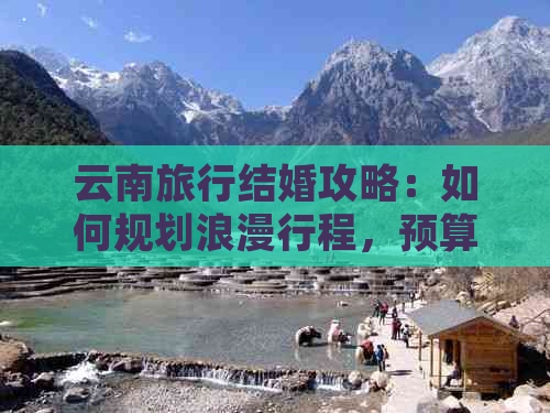 云南旅行结婚攻略：如何规划浪漫行程，预算控制与当地特色体验分享