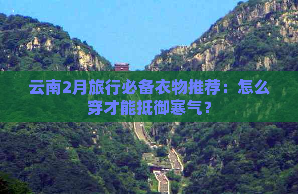 云南2月旅行必备衣物推荐：怎么穿才能抵御寒气？