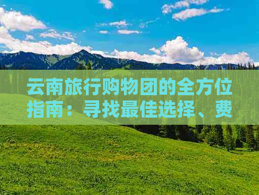 云南旅行购物团的全方位指南：寻找更佳选择、费用、行程及注意事项