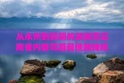 从永州到昆明的湖南至云南省内自驾游更佳路线规划与时间探讨