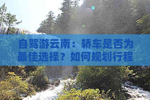 自驾游云南：轿车是否为更佳选择？如何规划行程与路线？