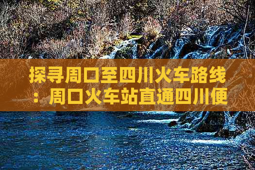 探寻周口至四川火车路线：周口火车站直通四川便捷出行指南