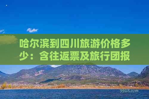 哈尔滨到四川旅游价格多少：含往返票及旅行团报价攻略