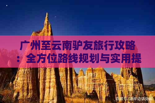 广州至云南驴友旅行攻略：全方位路线规划与实用提示，让你轻松畅游云南