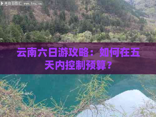 云南六日游攻略：如何在五天内控制预算？