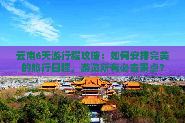 云南6天     程攻略：如何安排完美的旅行日程，游览所有必去景点？