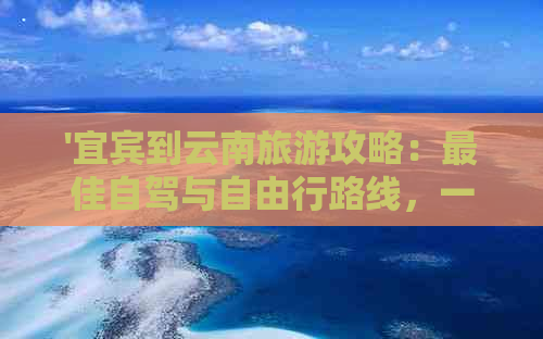 '宜宾到云南旅游攻略：更佳自驾与自由行路线，一日游精选'