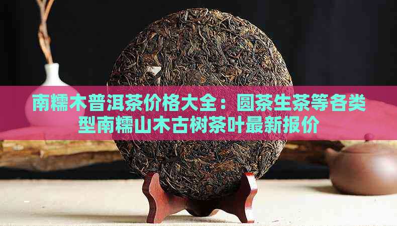 南糯木普洱茶价格大全：圆茶生茶等各类型南糯山木古树茶叶最新报价