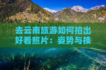 去云南旅游如何拍出好看照片：姿势与技巧全解析