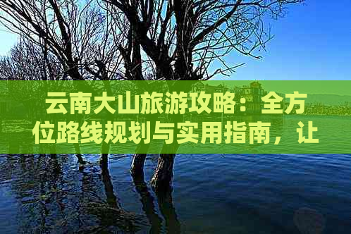 云南大山旅游攻略：全方位路线规划与实用指南，让你轻松畅游美丽山水