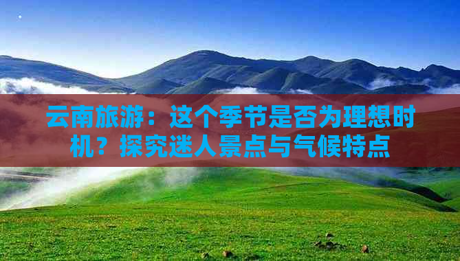 云南旅游：这个季节是否为理想时机？探究迷人景点与气候特点