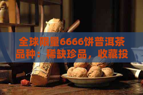 全球限量6666饼普洱茶品种：稀缺珍品，收藏投资的绝佳选择